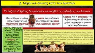 Το Βυζαντινό Κράτος δεν μπορούσε να ανεχθεί τις επιδιώξεις των δυνατών.
Οι ελεύθεροι αγρότες
υπηρετούσαν στους
οι που πλήρωναν
αποτελούσαν την
η και η του
Βυζαντίου ήταν αδιανόητα
χωρίς τη μικρή και μεσαία
αγροτική ιδιοκτησία
β. Νόμοι και αγώνας κατά των δυνατών
Επί 80 ολόκληρα
χρόνια (922-1002)
οι Μακεδόνες
αυτοκράτορες
προσπάθησαν με
να
προστατεύσουν
ελεύθερους
καλλιεργητές από
καταχρήσεις των
δυνατών.
 