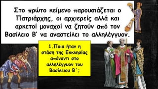 Στο πρώτο κείμενο παρουσιάζεται ο
Πατριάρχης, οι αρχιερείς αλλά και
αρκετοί μοναχοί να ζητούν από τον
Βασίλειο Β’ να αναστείλει το αλληλέγγυον.
1.Ποια ήταν η
στάση της Εκκλησίας
απέναντι στο
αλληλέγγυον του
Βασίλειου Β΄;
 