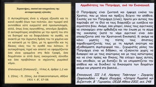 Αρμοδιότητες του Πατριάρχη, από την Επαναγωγή
Ο Πατριάρχης είναι ζωντανή και έμψυχη εικόνα του
Χριστού, που με λόγια και πράξεις δείχνει την αλήθεια.
Σκοπός για τον Πατριάρχη (είναι), πρώτο μεν αυτούς που
παρέλαβε απ’ το Θεό να τους διαφυλάξει με ευσέβεια και
σεμνότητα βίου. Ακόμα, όσο μπορεί, όλους τους αιρετικούς
να επαναφέρει στην ορθοδοξία και την ένωση με το σώμα
της εκκλησίας (κατά το νόμο αιρετικοί είναι όσοι
αποσχίζονται από την Χριστιανική Εκκλησία). Κι ακόμα να
κάνει μιμητές της πίστης τους άπιστους
παραδειγματίζοντάς τους με τη λαμπρή ανώτερη και
αξιοθαύμαστη συμπεριφορά του... ξεχωριστός ρόλος του
Πατριάρχη είναι να διδάσκει, να εξισώνεται χωρίς να
δυσφορεί και με τους ανώτερους και με τους κατώτερους
και να είναι πράος και δίκαιος. Να ελέγχει όμως αυτούς
που απειθούν, να μη διστάζει δε να υπερασπίζεται την
αλήθεια και να διεκδικεί τα δικαιώματα των δογμάτων
ακόμα και μπροστά στο βασιλιά...
Επαναγωγή, ΙΙΙ 1-8, Λάμπρος Τσάκτσιρα – Ζαχαρίας
Ορφανουδάκη – Μαρία Θεοχάρη, «Ιστορία Ρωμαϊκή και
Βυζαντινή», Β΄ Γυμνασίου, ΟΕΔΒ Αθήνα 2002, σελ. 248
 