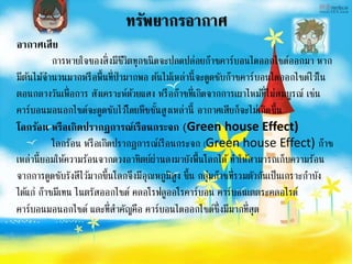 ทรัพยากรอากาศ
อากาศเสีย
การหายใจของสิ่งมีชีวิตทุกชนิดจะปลดปล่อยก๊าซคาร์บอนไดออกไซด์ออกมา หาก
มีต้นไม้จานวนมากหรือพื้นที่ป่ามากพอ ต้นไม้เหล่านี้จะดูดซับก๊าซคาร์บอนไดออกไซด์ไว้ใน
ตอนกลางวันเพื่อการ สังเคราะห์ด้วยแสง หรือก๊าซที่เกิดจากการเผาไหม้ที่ไม่สมบูรณ์ เช่น
คาร์บอนมอนอกไซด์จะดูดซับไว้โดยพืชชั้นสูงเหล่านี้ อากาศเสียก็จะไม่เกิดขึ้น
โลกร้อน หรือเกิดปรากฏการณ์เรือนกระจก (Green house Effect)
โลกร้อน หรือเกิดปรากฏการณ์เรือนกระจก (Green house Effect) ก๊าซ
เหล่านี้ยอมให้ความร้อนจากดวงอาทิตย์ผ่านลงมายังพื้นโลกได้ ทาให้สามารถเก็บความร้อน
จากการดูดซับรังสีไว้มากขึ้นโลกจึงมีอุณหภูมิสูง ขึ้น กลุ่มก๊าซที่รวมตัวกันเป็นเกราะกาบัง
ได้แก่ ก๊าซมีเทน ไนตรัสออกไซด์ คลอโรฟลูออโรคาร์บอน คาร์บอนเตตระคลอไรด์
คาร์บอนมอนอกไซด์ และที่สาคัญคือ คาร์บอนไดออกไซด์ซึ่งมีมากที่สุด
 