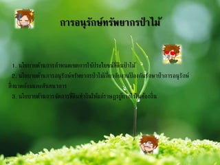 การอนุรักษ์ทรัพยากรป่ าไม้
1. นโยบายด้านการกาหนดเขตการใช้ประโยชน์ที่ดินป่าไม้
2. นโยบายด้านการอนุรักษ์ทรัพยากรป่าไม้เกี่ยวกับงานป้ องกันรักษาป่าการอนุรักษ์
สิ่งแวดล้อมและสันทนาการ
3. นโยบายด้านการจัดการที่ดินทากินให้แก่ราษฎรผู้ยากไร้ในท้องถิ่น
 