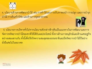 4. นโยบายด้านการพัฒนาป่าไม้ เช่น การทาไม้และการเก็บหาของป่า การปลูก และการบารุง
ป่าไม้ การค้นคว้าวิจัย และด้านการอุตสาหกรรม
5. นโยบายการบริหารทั่วไปจากนโยบายดังกล่าวข้างต้นเป็นแนวทางในการพัฒนาและการ
จัดการทรัพยากรป่าไม้ของชาติให้ได้รับผลประโยชน์ ทั้งทางด้านการอนุรักษ์และด้านเศรษฐกิจ
อย่างผสมผสานกัน ทั้งนี้เพื่อให้เกิดความสมดุลของธรรมชาติและมีทรัพยากรป่าไม้ไว้อย่าง
ยั่งยืนต่อไปในอนาคต
 