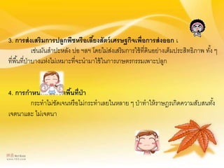 3. การส่งเสริมการปลูกพืชหรือเลี้ยงสัตว์เศรษฐกิจเพื่อการส่งออก เ
เช่นมันสาปะหลัง ปอ ฯลฯ โดยไม่ส่งเสริมการใช้ที่ดินอย่างเต็มประสิทธิภาพ ทั้ง ๆ
ที่พื้นที่ป่าบางแห่งไม่เหมาะที่จะนามาใช้ในการเกษตรกรรมเพาะปลูก
4. การกาหนดแนวเขตพื้นที่ป่า
กระทาไม่ชัดเจนหรือไม่กระทาเลยในหลาย ๆ ป่าทาให้ราษฎรเกิดความสับสนทั้ง
เจตนาและ ไม่เจตนา
 