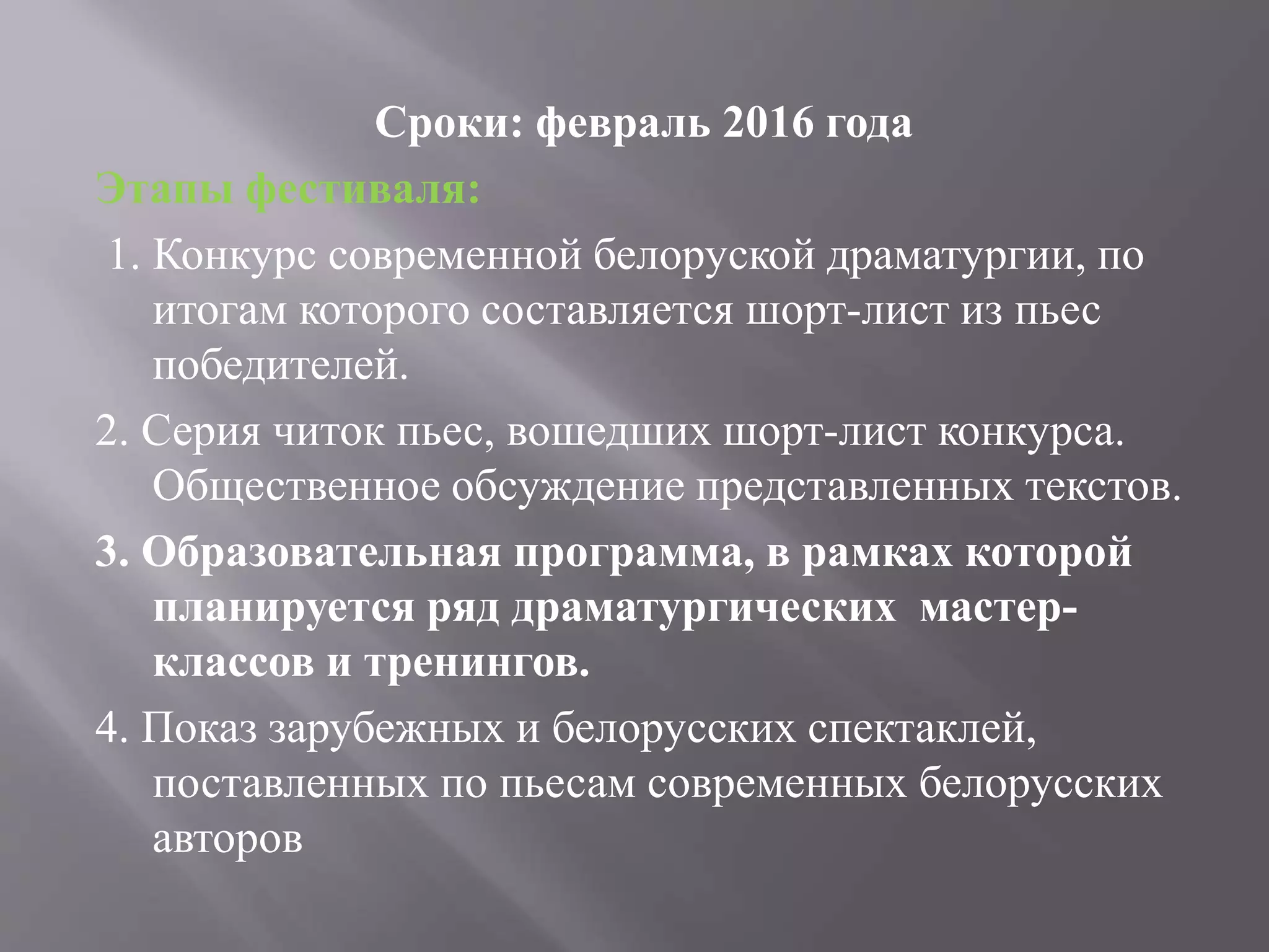 Сроки: февраль 2016 года
Этапы фестиваля:
1. Конкурс современной белоруской драматургии, по
итогам которого составляется шорт-лист из пьес
победителей.
2. Серия читок пьес, вошедших шорт-лист конкурса.
Общественное обсуждение представленных текстов.
3. Образовательная программа, в рамках которой
планируется ряд драматургических мастер-
классов и тренингов.
4. Показ зарубежных и белорусских спектаклей,
поставленных по пьесам современных белорусских
авторов
 