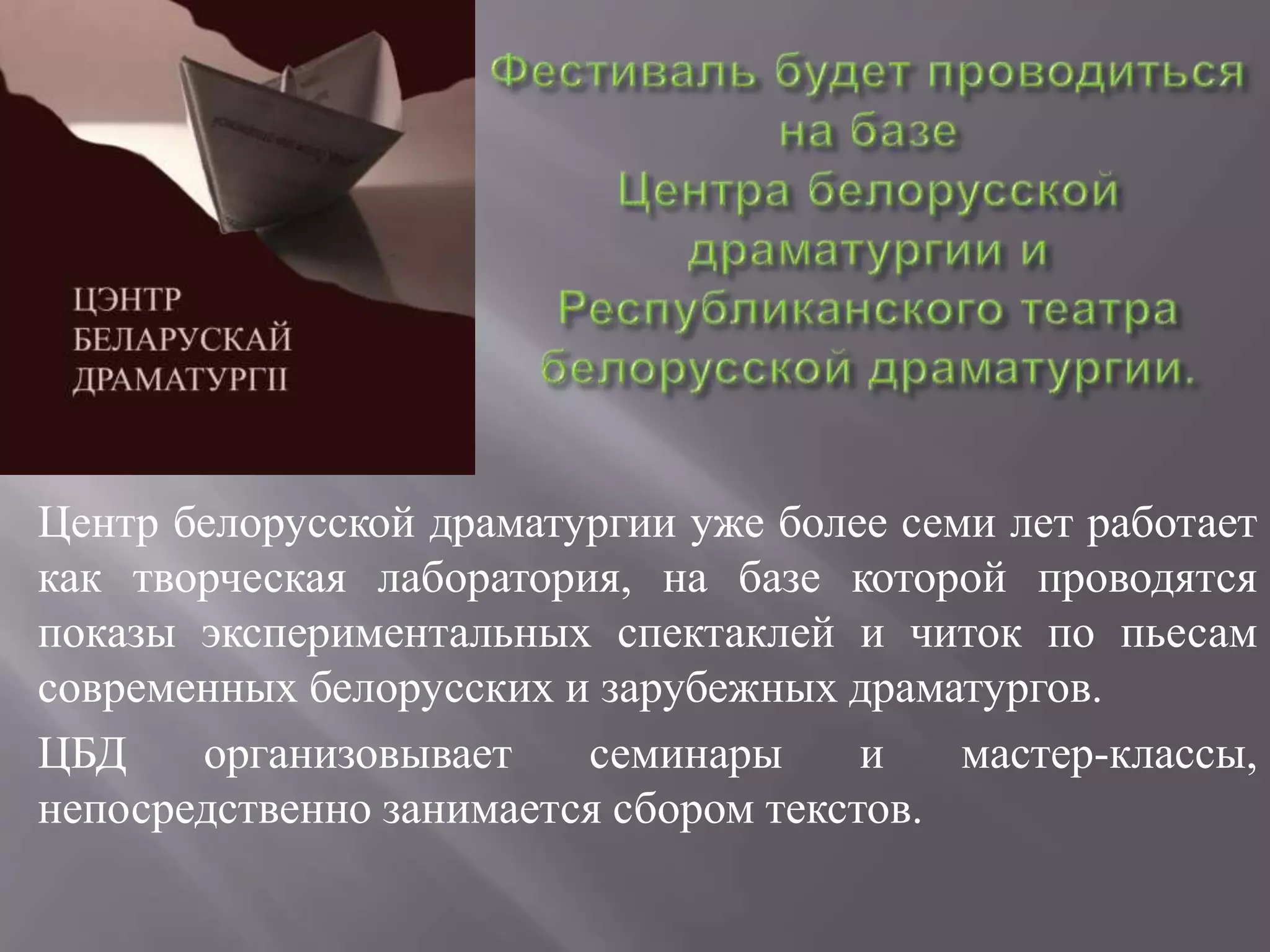 Центр белорусской драматургии уже более семи лет работает
как творческая лаборатория, на базе которой проводятся
показы экспериментальных спектаклей и читок по пьесам
современных белорусских и зарубежных драматургов.
ЦБД организовывает семинары и мастер-классы,
непосредственно занимается сбором текстов.
 