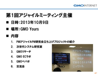 27
第1回アジャイルミーティング主催
 日時：2013年10月9日
 場所：GMO Yours
 内容
1. PMIアジャイルPM研究会立ち上げプロジェクトの紹介
2. 次世代システム研究室
3. GMOリサーチ
4. GMO ECラボ...