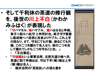 10
• そして千利休の茶道の修行観
を、後世の川上不白(かわか
みふはく)が表現した
• 「守ハマモル、破ハヤブル、 離ハはなると申候。
弟子ニ敎ルハ此守 と申所計也。弟子守ヲ習盡
し能成候へバ自然と自身よりヤブル。これ上手
の段なり、さて、守るにても片輪、破るにても片
輪、この二つを離れて名人なり、前の二つを合
して離れてしかも二つを守ること也。 」
• 『不白筆記』
• 「守破離といふ事軍法用、尤用方違ひ候へ共、
茶道に取て申候はば、守は下手〈略〉破は上手
〈略〉離は名人」
• 横井淡所の『茶話抄』への添え書き
 