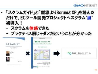 15
• 「スクラムガイド」と「塹壕よりScrumとXP」を読んだ
だけで、ECツール開発プロジェクトへスクラム"風"
初導入！
- スクラムを体感できた
- プラクティス厨じゃダメだということが分かった
 