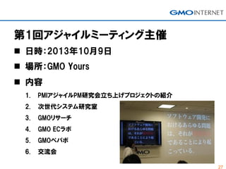 27
第1回アジャイルミーティング主催
 日時：2013年10月9日
 場所：GMO Yours
 内容
1. PMIアジャイルPM研究会立ち上げプロジェクトの紹介
2. 次世代システム研究室
3. GMOリサーチ
4. GMO ECラボ
5. GMOペパボ
6. 交流会
 