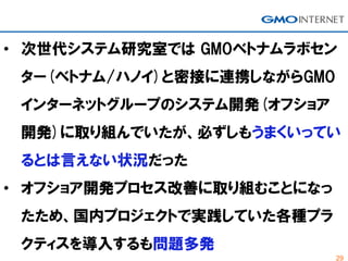 29
• 次世代システム研究室では GMOベトナムラボセン
ター(ベトナム/ハノイ)と密接に連携しながらGMO
インターネットグループのシステム開発(オフショア
開発)に取り組んでいたが、必ずしもうまくいってい
るとは言えない状況だった
• オフショア開発プロセス改善に取り組むことになっ
たため、国内プロジェクトで実践していた各種プラ
クティスを導入するも問題多発
 