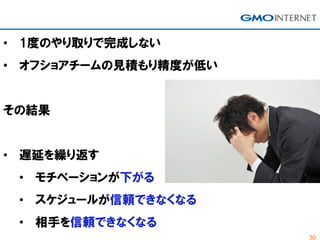 30
• 1度のやり取りで完成しない
• オフショアチームの見積もり精度が低い
その結果
• 遅延を繰り返す
• モチベーションが下がる
• スケジュールが信頼できなくなる
• 相手を信頼できなくなる
 