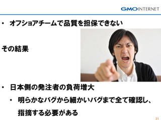 31
• オフショアチームで品質を担保できない
その結果
• 日本側の発注者の負荷増大
• 明らかなバグから細かいバグまで全て確認し、
指摘する必要がある
 