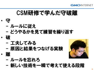 5
CSM研修で学んだ守破離
• 守
- ルールに従え
- どうやるかを見て練習を繰り返す
• 破
- 工夫してみる
- 原因と結果をつなげる実験
• 離
- ルールを忘れろ
- 新しい技術を一瞬で考えて使える段階
 