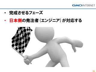 59
• 完成させるフェーズ
• 日本側の発注者(エンジニア)が対応する
 