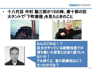 65
• 十八代目 中村 勘三郎が19の時、唐十郎の巨
大テントで「下町唐座」を見たときのこと
なんだこれは！？
自分がやっている歌舞伎座での
落ち着いた空気とは全く違うじゃ
ないか！
でも待てよ、昔の歌舞伎はこう
だったのでは？
 