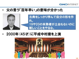 68
• 父の言う「百年早い」の意味が分かった
古典をしっかり学んで自分の形を作
れ。
19や20の未熟者が土台もないのに
新しいことをやるな。
• 2000年(45才)に平成中村座を上演
 
