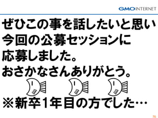 76
ぜひこの事を話したいと思い
今回の公募セッションに
応募しました。
おさかなさんありがとう。
※新卒1年目の方でした…
 