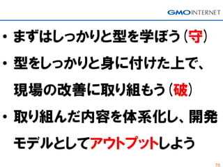 78
• まずはしっかりと型を学ぼう(守)
• 型をしっかりと身に付けた上で、
現場の改善に取り組もう(破)
• 取り組んだ内容を体系化し、開発
モデルとしてアウトプットしよう
 