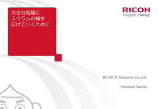 大きな組織に
スクラムの輪を
広げていくために
RICOH IT Solutions Co.,Ltd.
Tomonori Fukuta
 