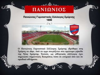 ΠΑΝΙΩΝΙΟΣ
Ο Πανιώνιος Γυμναστικό Σύλλογος Σμύρνης ιδρύθηκε στη
Σμύρνη το 1890. Από το 1940 στεγάζεται στο ομώνυμο γήπεδο
της Νέας Σμύρνης. Έκτοτε, ως αθλητικός σύλλογος έχει
σημειώσει σημαντικές διακρίσεις τόσο σε ατομικά όσο και σε
ομαδικά αθλήματα.
Πανιώνιος Γυμναστικός Σύλλογος Σμύρνης
1890
 