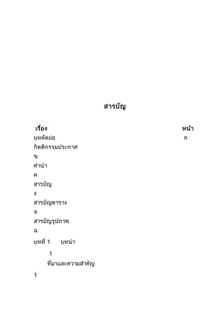 สารบัญ
เรื่อง หน้า
บทคัดย่อ ก
กิตติกรรมประกาศ
ข
คานา
ค
สารบัญ
ง
สารบัญตาราง
จ
สารบัญรูปภาพ
ฉ
บทที่ 1 บทนา
1
ที่มาและความสาคัญ
1
 