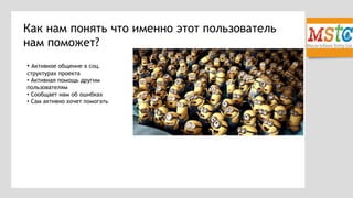 Как нам понять что именно этот пользователь
нам поможет?
• Активное общение в соц.
структурах проекта
• Активная помощь другим
пользователям
• Сообщает нам об ошибках
• Сам активно хочет помогать
 