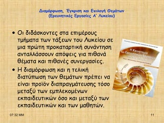 07:32 ΜΜ 11
Διαμόρφωση, Έγκριση και Επιλογή Θεμάτων
(Ερευνητικές Εργασίες Α’ Λυκείου)
•Οι διδάσκοντες στα επιμέρους
τμήματα των τάξεων του Λυκείου σε
μια πρώτη προκαταρτική συνάντηση
ανταλλάσσουν απόψεις για πιθανά
θέματα και πιθανές συνεργασίες.
•Η διαμόρφωση και η τελική
διατύπωση των θεμάτων πρέπει να
είναι προϊόν διαπραγμάτευσης τόσο
μεταξύ των εμπλεκομένων
εκπαιδευτικών όσο και μεταξύ των
εκπαιδευτικών και των μαθητών.
 