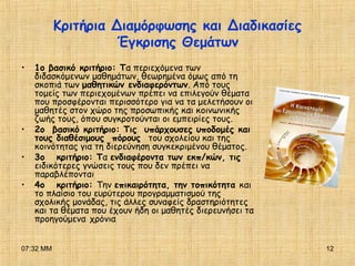 07:32 ΜΜ 12
Κριτήρια Διαμόρφωσης και Διαδικασίες
Έγκρισης Θεμάτων
• 1ο βασικό κριτήριο: Τα περιεχόμενα των
διδασκόμενων μαθημάτων, θεωρημένα όμως από τη
σκοπιά των μαθητικών ενδιαφερόντων. Από τους
τομείς των περιεχομένων πρέπει να επιλεγούν θέματα
που προσφέρονται περισσότερο για να τα μελετήσουν οι
μαθητές στον χώρο της προσωπικής και κοινωνικής
ζωής τους, όπου συγκροτούνται οι εμπειρίες τους.
• 2ο βασικό κριτήριο: Τις υπάρχουσες υποδομές και
τους διαθέσιμους πόρους του σχολείου και της
κοινότητας για τη διερεύνηση συγκεκριμένου θέματος.
• 3ο κριτήριο: Τα ενδιαφέροντα των εκπ/κών, τις
ειδικότερες γνώσεις τους που δεν πρέπει να
παραβλέπονται
• 4ο κριτήριο: Την επικαιρότητα, την τοπικότητα και
το πλαίσιο του ευρύτερου προγραμματισμού της
σχολικής μονάδας, τις άλλες συναφείς δραστηριότητες
και τα θέματα που έχουν ήδη οι μαθητές διερευνήσει τα
προηγούμενα χρόνια
 
