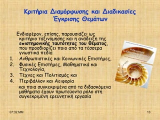 07:32 ΜΜ 13
Κριτήρια Διαμόρφωσης και Διαδικασίες
Έγκρισης Θεμάτων
Ενδιαφέρον, επίσης, παρουσιάζει ως
κριτήριο ταξινόμησης και η ανάδειξη της
επιστημονικής ταυτότητας του θέματος,
που προσδιορίζει ποιο από τα τέσσερα
γνωστικά πεδία
1. Ανθρωπιστικές και Κοινωνικές Επιστήμες,
2. Φυσικές Επιστήμες, Μαθηματικά και
Τεχνολογία,
3. Τέχνες και Πολιτισμός και
4. Περιβάλλον και Αειφορία
και ποια συγκεκριμένα από τα διδασκόμενα
μαθήματα έχουν πρωτεύοντα ρόλο στη
συγκεκριμένη ερευνητική εργασία
 