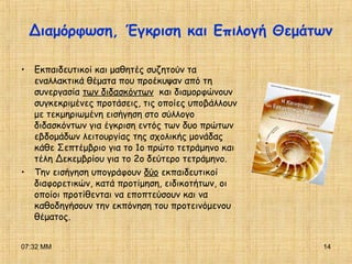 07:32 ΜΜ 14
• Εκπαιδευτικοί και μαθητές συζητούν τα
εναλλακτικά θέματα που προέκυψαν από τη
συνεργασία των διδασκόντων και διαμορφώνουν
συγκεκριμένες προτάσεις, τις οποίες υποβάλλουν
με τεκμηριωμένη εισήγηση στο σύλλογο
διδασκόντων για έγκριση εντός των δυο πρώτων
εβδομάδων λειτουργίας της σχολικής μονάδας
κάθε Σεπτέμβριο για το 1ο πρώτο τετράμηνο και
τέλη Δεκεμβρίου για το 2ο δεύτερο τετράμηνο.
• Την εισήγηση υπογράφουν δύο εκπαιδευτικοί
διαφορετικών, κατά προτίμηση, ειδικοτήτων, οι
οποίοι προτίθενται να εποπτεύσουν και να
καθοδηγήσουν την εκπόνηση του προτεινόμενου
θέματος.
Διαμόρφωση, Έγκριση και Επιλογή Θεμάτων
 