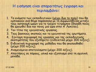 07:32 ΜΜ 19
Η εισήγηση είναι απαραιτήτως έγγραφη και
περιλαμβάνει:
1. Τα ονόματα των εκπαιδευτικών (μέχρι δυο το πολύ) που θα
εμπλακούν ανά θέμα παράλληλα με τη συμφωνηθείσα μεταξύ
τους κατανομή ωρών για το τρέχον τετράμηνο (δηλαδή ποιος
θα χρεωθεί δυο και ποιος μια ώρα στην Α’ Λυκείου).
2. Τον τίτλο της ερευνητικής εργασίας.
3. Τους βασικούς σκοπούς και τα ερευνητικά της ερωτήματα.
4. Σύντομη περιγραφή της εργασίας και της εκπαιδευτικής
σκοπιμότητας που εξυπηρετεί (ενδεικτικά μέχρι 300 λέξεις).
5. Ενδεικτική περιγραφή της μεθόδου που θα ακολουθηθεί
(μέχρι 200 λέξεις).
6. Αναμενόμενα αποτελέσματα (μέχρι 200 λέξεις).
7. Απαιτήσεις σε πόρους, υλικά και εξοπλισμό από τη σχολική
μονάδα.
 