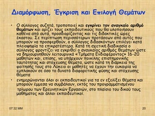 07:32 ΜΜ 20
• Ο σύλλογος συζητά, τροποποιεί και εγκρίνει τον αναγκαίο αριθμό
θεμάτων και ορίζει τους εκπαιδευτικούς που θα υλοποιήσουν
καθένα από αυτά, προσδιορίζοντας και τις διδακτικές ώρες
έκαστου. Σε περίπτωση περισσότερων προτάσεων από αυτές που
μπορούν να προσφερθούν, ο σύλλογος διδασκόντων επιλέγει κατά
πλειοψηφία τα επικρατέστερα. Κατά τη σχετική διαδικασία ο
σύλλογος φροντίζει να εγκριθεί ο αναγκαίος αριθμός θεμάτων ώστε
να δημιουργηθούν λειτουργικά «Τμήματα Ενδιαφέροντος» 16-20
μαθητών και, επίσης, να υπάρχουν ποικίλης επιστημονικής
ταυτότητας και στόχευσης θέματα, ώστε κατά τη διάρκεια της
φοίτησής τους στο Λύκειο οι μαθητές να έχουν την ευκαιρία να
εμπλακούν σε όσο το δυνατό διαφορετικής φύσης και στόχευσης
θέματα
• ενημερώνονται όλοι οι εκπαιδευτικοί για τα εν εξελίξει θέματα και
μπορούν έμμεσα να συμβάλουν, εκτός του προγραμματισμένου
τρίωρου των Ερευνητικών Εργασιών, στο πλαίσιο του δικού τους
μαθήματος και άλλοι εκπαιδευτικοί.
Διαμόρφωση, Έγκριση και Επιλογή Θεμάτων
 