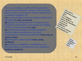 07:32 ΜΜ 25
Και σ’ αυτό το βήμα, οι μαθητές θα σας χρειαστούν
αρωγούς. Θα μπορούσατε, να κάνετε, εσείς, την αρχή
(για το σύνολο, με το κίτρινους κύκλους), προτρέποντας
τα παιδιά να σκεφτούν, ότι
(α)(α) το κινητό τηλέφωνο είναι ένα σύγχρονο προϊόν πολύ
δημοφιλές (τι, πότε, για ποιους),(τι, πότε, για ποιους),
(β)(β) περιέχει στα ηλεκτρονικά του συστήματα ορυκτά
μέταλλα που εξορύσσονται από ορυχεία στην Αφρική,
την Κίνα, τη Νότια Αμερική (τι , πού),(τι , πού),
(γ)(γ) οι δραστηριοποιούμενες εταιρίες απασχολούν
εργάτες, ελάχιστα αμειβόμενους και συχνά
συνεργάζονται με δικτατορικά καθεστώτα (ποιοι, πώς, με(ποιοι, πώς, με
ποιους, αιτίες),ποιους, αιτίες),
(δ)(δ) αποκομίζουν τεράστια κέρδη (ποιοι, αιτίες,(ποιοι, αιτίες,
συνέπειες)συνέπειες)
(ε)(ε) ρυπαίνουν το περιβάλλον, υποβαθμίζουν τους
φυσικούς πόρους, εκμεταλλεύονται τους ανθρώπους
(κίνδυνοι, συνέπειες).(κίνδυνοι, συνέπειες).
Ποιες είναι οι
απαραίτητες πρώτες
ύλες;Πού υπάρχουν;
Ποιοι παράγουν το
προϊόν; Πώς προωθείται,
τι γίνεται ως
«ηλεκτρονικό
απόβλητο»;
Ποιοι είναι οι κίνδυνοι
της απόρριψής του;
Χημεία,Περιβάλλον-
Αειφορία,
ΚαλέςΤέχνες
 