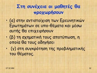 07:32 ΜΜ 32
Στη συνέχεια οι μαθητές θα
προχωρήσουν
• (α) στην αντιστοίχιση των Ερευνητικών
Ερωτημάτων σε υπο-θέματα και μέσω
αυτής θα επιχειρήσουν
• (β) τη σχηματική τους αποτύπωση, η
οποία θα τους οδηγήσει
• (γ) στη συγκρότηση της προβληματικής
του θέματος.
 