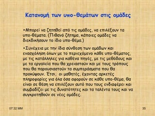 07:32 ΜΜ 35
•Μπορεί να ζητηθεί από τις ομάδες, να επιλέξουν τα
υπο-θέματα. (Πιθανό ζήτημα, κάποιες ομάδες να
διεκδικήσουν το ίδιο υπο-θέμα.)
•Συνέχεια με την ίδια σύνθεση των ομάδων και
ενασχόληση όλων με το περιεχόμενο κάθε υπο-θέματος,
με τις κατάλληλες για καθένα πηγές, με τις μεθόδους και
με τα εργαλεία που θα χρειαστούν και με τους τρόπους
που θα παρουσιαστούν τα συμπεράσματα που θα
προκύψουν. Έτσι, οι μαθητές, έχοντας αρκετές
πληροφορίες για όλα όσα αφορούν σε κάθε υπο-θέμα, θα
είναι σε θέση να επιλέξουν αυτό που τους ενδιαφέρει και
συμβαδίζει με τις δυνατότητες και τα ταλέντα τους και να
συγκροτηθούν σε νέες ομάδες.
Κατανομή των υπο-θεμάτων στις ομάδες
 