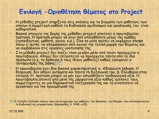 07:32 ΜΜ 4
Επιλογή -Οριοθέτηση θέματος στο Project
• Η μέθοδος project στηρίζεται στις ανάγκες και τα βιώματα των μαθητών, των
οποίων η συμμετοχή καθόλη τη διαδικασία σχεδιασμού και οργάνωσής του είναι
καθοριστική.
• Βασικό στοιχείο της δομής της μεθόδου project αποτελεί η πρωτοβουλία-
πρόταση. Η πρόταση μπορεί να γίνει από οποιοδήποτε μέλος της ομάδας
(εκπαιδευτικό, μαθητή, γονέα, κ.ά.). Όλα τα μέλη πρέπει να εκφέρουν άποψη
πάνω σ’ αυτήν, να αποφασίσουν από κοινού την τελική μορφή του θέματος και
να συμβάλλουν στις εργασίες υλοποίησής της.
• Στη μέθοδο project δεν παίζει τόσο μεγάλο ρόλο από ποιον προέρχεται η
πρωτοβουλία. Απλώς δεν επιτρέπεται να προέρχεται πάντα από τα ίδια
πρόσωπα (λ.χ. το δάσκαλο ή τους ίδιους μαθητές) καθώς εγκυμονεί ο
‘αυταρχισμός της βάσης[1]’.
• Η πρωτοβουλία έχει δύο βασικά χαρακτηριστικά: α. Αδέσμευτη έκβαση. Η
δέσμευση δεν οδηγεί αυτόματα και πάντα τη διεξαγωγή του. β. Ελευθερία στην
επιλογή. Η πρόταση μπορεί να μην έχει οπωσδήποτε παιδαγωγική αξία. Η
πρωτοβουλία αποκτά από μόνη της μορφωτική αξία καθώς εμπλέκει τους
συμμετέχοντες σε μια δημοκρατική επεξεργασία της και τα κινητοποιεί να
εργαστούν για την πραγμάτωσή της.
[1] Οι Schafer/Schaller κάνουν λόγο για αυταρχισμό των μαθητών, του δασκάλου, των θεσμών, που αντιστρατεύονται
τη διαδικασία της χειραφέτησης (Χρυσαφίδης, Κ. 1998, σ.43).
 