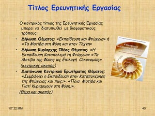 07:32 ΜΜ 40
Τίτλος Ερευνητικής Εργασίας
Ο κεντρικός τίτλος της Ερευνητικής Εργασίας
μπορεί να διατυπωθεί με διαφορετικούς
τρόπους:
• Δήλωση Θέματος: «Εκπαίδευση και Φτώχεια» ή
«Τα Μοτίβα στη Φύση και στην Τέχνη»
• Δήλωση Κυρίαρχης Ιδέας Θέματος: «Η
Εκπαίδευση Καταπολεμά τη Φτώχεια» «Τα
Μοτίβα της Φύσης ως Επιλογή Οικονομίας»
(κεντρικός σκοπός)
• Διατύπωση Κεντρικού Ερωτήματος Θέματος:
«Συμβάλλει η Εκπαίδευση στην Καταπολέμηση
της Φτώχειας και πώς;», «Ποια Μοτίβα και
Γιατί Κυριαρχούν στη Φύση;».
(θέμα και σκοπός)
 