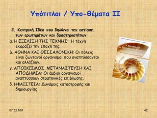 07:32 ΜΜ 42
Υπότιτλοι / Υπο-θέματα ΙΙ
2. Κεντρική Ιδέα που δηλώνει την εστίαση
των ερωτημάτων και δραστηριοτήτων
α. Η ΕΞΕΛΙΞΗ ΤΗΣ ΤΕΧΝΗΣ: Η τέχνη
εκφράζει την εποχή της.
β. ΑΘΗΝΑ ΚΑΙ ΘΕΣΣΑΛΟΝΙΚΗ: Οι πόλεις
είναι ζωντανοί οργανισμοί που αναπτύσσονται
και αλλάζουν.
γ. ΑΠΟΙΚΙΣΜΟΣ, ΜΕΤΑΝΑΣΤΕΥΣΗ ΚΑΙ
ΑΠΟΔΗΜΙΑ: Οι έμβιοι οργανισμοί
αναπτύσσουν στρατηγικές επιβίωσης.
δ. ΗΦΑΙΣΤΕΙΑ: Δυνάμεις καταστροφής και
δημιουργίας
 