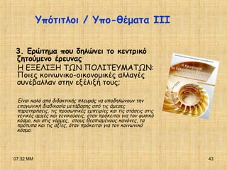 07:32 ΜΜ 43
Υπότιτλοι / Υπο-θέματα ΙΙΙ
3. Ερώτημα που δηλώνει το κεντρικό
ζητούμενο έρευνας
Η ΕΞΕΛΙΞΗ ΤΩΝ ΠΟΛΙΤΕΥΜΑΤΩΝ:
Ποιες κοινωνικο-οικονομικές αλλαγές
συνέβαλλαν στην εξέλιξή τους;
Είναι καλό από διδακτικής πλευράς να υποδηλώνουν την
επαγωγική διαδικασία μετάβασης από τις άμεσες
παρατηρήσεις, τις προσωπικές εμπειρίες και τις στάσεις στις
γενικές αρχές και γενικεύσεις, όταν πρόκειται για τον φυσικό
κόσμο, και στις νόρμες, στους θεσπισμένους κανόνες, τα
πρότυπα και τις αξίες, όταν πρόκειται για τον κοινωνικό
κόσμο.
 