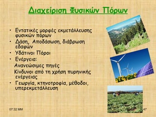 07:32 ΜΜ 47
Διαχείριση Φυσικών Πόρων
• Εντατικές μορφές εκμετάλλευσης
φυσικών πόρων
• Δάση, Αποδάσωση, διάβρωση
εδαφών
• Υδάτινοι Πόροι
• Ενέργεια:
Ανανεώσιμες πηγές
Κίνδυνοι από τη χρήση πυρηνικής
ενέργειας
• Γεωργία, κτηνοτροφία, μέθοδοι,
υπερεκμετάλλευση
 