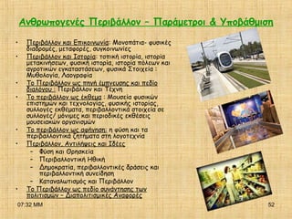 07:32 ΜΜ 52
Ανθρωπογενές Περιβάλλον – Παράμετροι & Υποβάθμιση
• Περιβάλλον και Επικοινωνία: Μονοπάτια- φυσικές
διαδρομές, μεταφορές, συγκοινωνίες
• Περιβάλλον και Ιστορία: τοπική ιστορία, ιστορία
μετακινήσεων, φυσική ιστορία, ιστορία πόλεων και
αγροτικών εγκαταστάσεων, φυσικά Στοιχεία :
Μυθολογία, Λαογραφία
• Το Περιβάλλον ως πηγή έμπνευσης και πεδίο
διαλόγου : Περιβάλλον και Τέχνη
• Το περιβάλλον ως έκθεμα : Μουσεία φυσικών
επιστημών και τεχνολογίας, φυσικής ιστορίας,
συλλογές εκθέματα, περιβαλλοντικά στοιχεία σε
συλλογές/ μόνιμες και περιοδικές εκθέσεις
μουσειακών οργανισμών
• Το περιβάλλον ως αφήγηση: η φύση και τα
περιβαλλοντικά ζητήματα στη λογοτεχνία
• Περιβάλλον, Αντιλήψεις και Ιδέες
– Φύση και Θρησκεία
– Περιβαλλοντική Ηθική
– Δημοκρατία, περιβαλλοντικές δράσεις και
περιβαλλοντική συνείδηση
– Καταναλωτισμός και Περιβάλλον
• Το Περιβάλλον ως πεδίο συνάντησης των
πολιτισμών – Διαπολιτισμικές Αναφορές
 