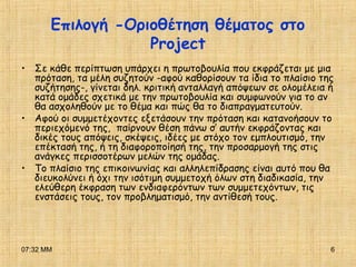 07:32 ΜΜ 6
Επιλογή -Οριοθέτηση θέματος στο
Project
• Σε κάθε περίπτωση υπάρχει η πρωτοβουλία που εκφράζεται με μια
πρόταση, τα μέλη συζητούν -αφού καθορίσουν τα ίδια το πλαίσιο της
συζήτησης-, γίνεται δηλ. κριτική ανταλλαγή απόψεων σε ολομέλεια ή
κατά ομάδες σχετικά με την πρωτοβουλία και συμφωνούν για το αν
θα ασχοληθούν με το θέμα και πώς θα το διαπραγματευτούν.
• Αφού οι συμμετέχοντες εξετάσουν την πρόταση και κατανοήσουν το
περιεχόμενό της, παίρνουν θέση πάνω σ’ αυτήν εκφράζοντας και
δικές τους απόψεις, σκέψεις, ιδέες με στόχο τον εμπλουτισμό, την
επέκτασή της, ή τη διαφοροποίησή της, την προσαρμογή της στις
ανάγκες περισσοτέρων μελών της ομάδας.
• Το πλαίσιο της επικοινωνίας και αλληλεπίδρασης είναι αυτό που θα
διευκολύνει ή όχι την ισότιμη συμμετοχή όλων στη διαδικασία, την
ελεύθερη έκφραση των ενδιαφερόντων των συμμετεχόντων, τις
ενστάσεις τους, τον προβληματισμό, την αντίθεσή τους.
 