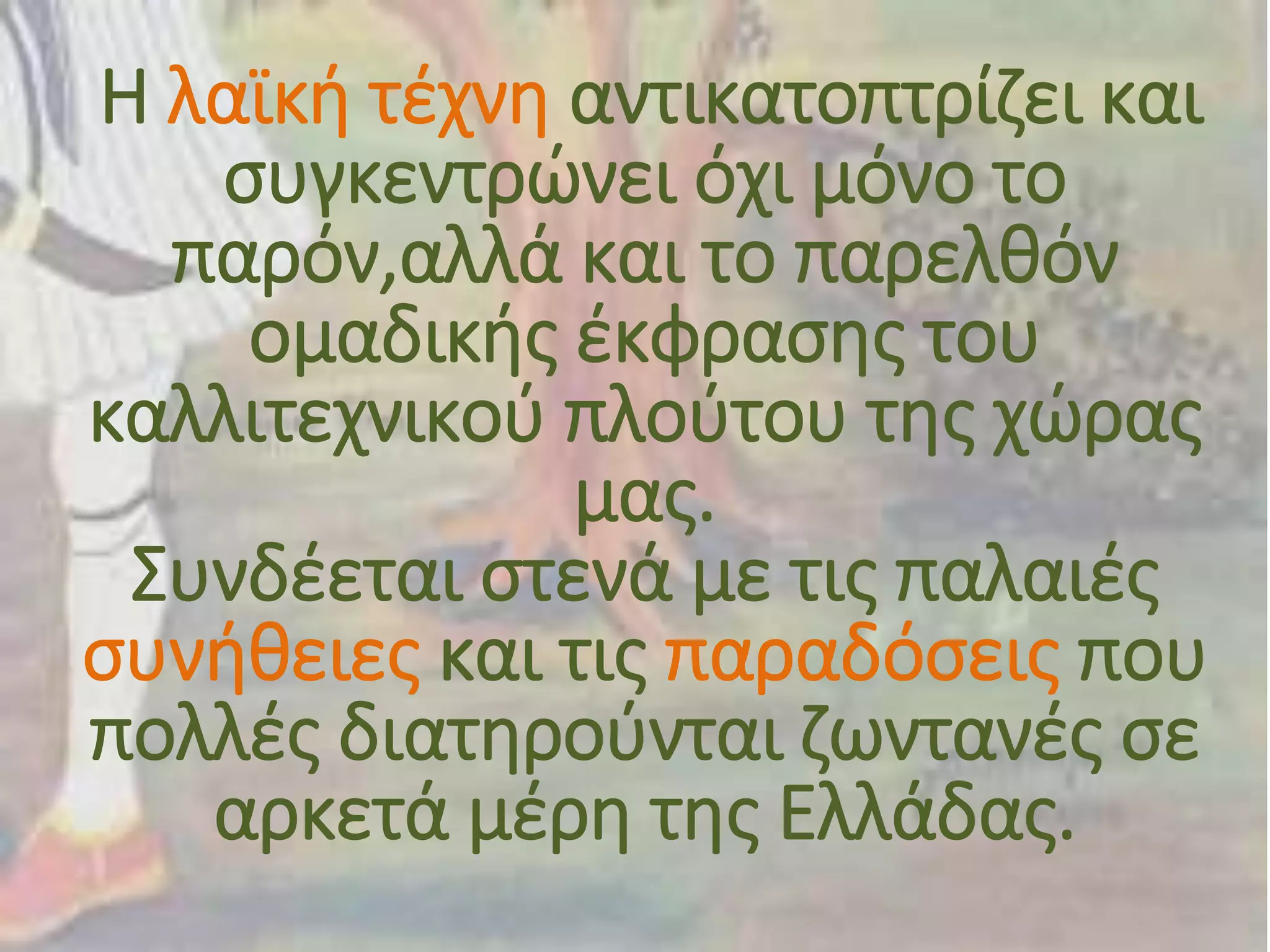 Η λαϊκή τέχνη αντικατοπτρίζει και
συγκεντρώνει όχι μόνο το
παρόν,αλλά και το παρελθόν
ομαδικής έκφρασης του
καλλιτεχνικού πλούτου της χώρας
μας.
Συνδέεται στενά με τις παλαιές
συνήθειες και τις παραδόσεις που
πολλές διατηρούνται ζωντανές σε
αρκετά μέρη της Ελλάδας.
 