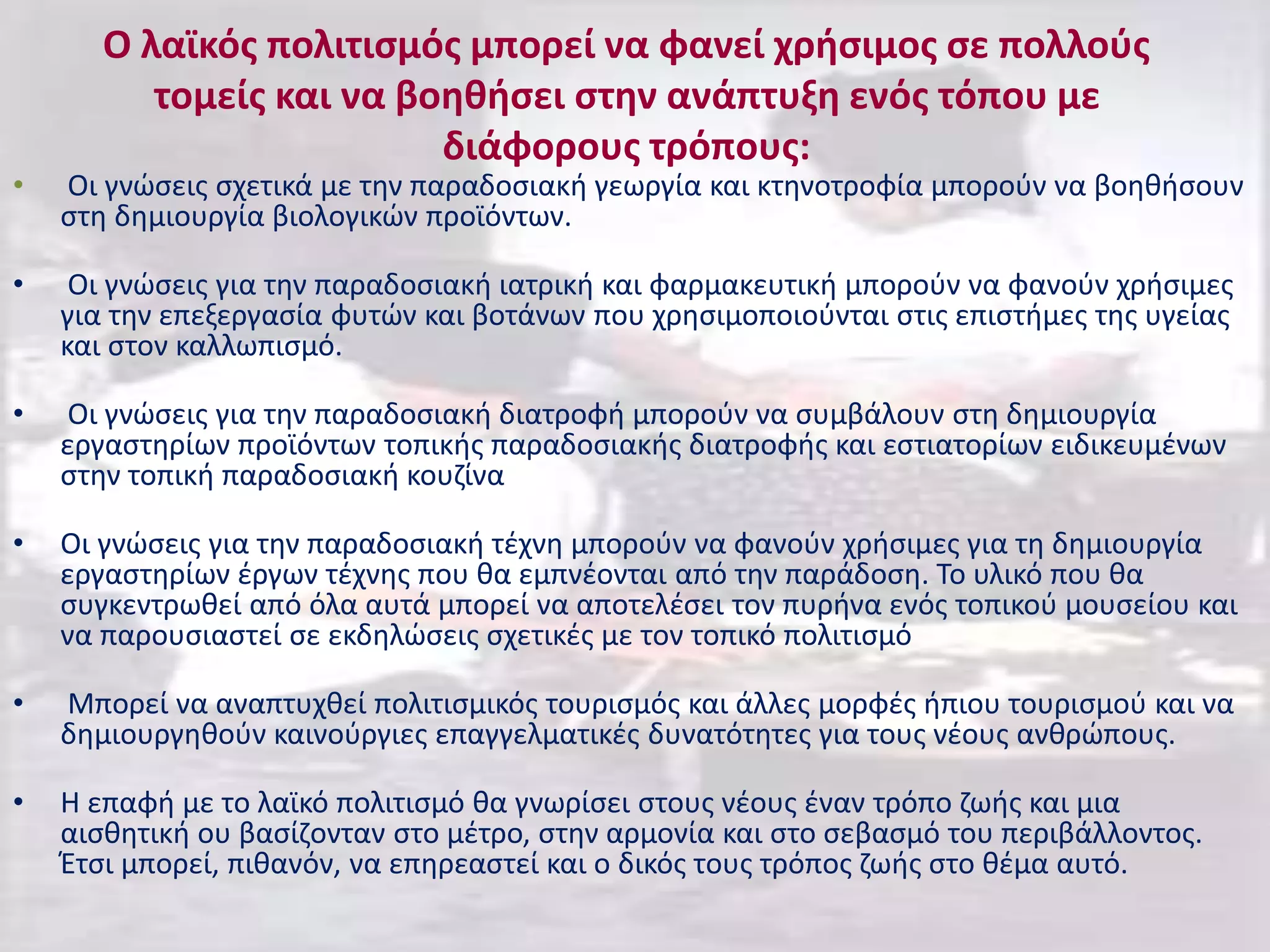 Ο λαϊκός πολιτισμός μπορεί να φανεί χρήσιμος σε πολλούς
τομείς και να βοηθήσει στην ανάπτυξη ενός τόπου με
διάφορους τρόπους:
• Οι γνώσεις σχετικά με την παραδοσιακή γεωργία και κτηνοτροφία μπορούν να βοηθήσουν
στη δημιουργία βιολογικών προϊόντων.
• Οι γνώσεις για την παραδοσιακή ιατρική και φαρμακευτική μπορούν να φανούν χρήσιμες
για την επεξεργασία φυτών και βοτάνων που χρησιμοποιούνται στις επιστήμες της υγείας
και στον καλλωπισμό.
• Οι γνώσεις για την παραδοσιακή διατροφή μπορούν να συμβάλουν στη δημιουργία
εργαστηρίων προϊόντων τοπικής παραδοσιακής διατροφής και εστιατορίων ειδικευμένων
στην τοπική παραδοσιακή κουζίνα
• Οι γνώσεις για την παραδοσιακή τέχνη μπορούν να φανούν χρήσιμες για τη δημιουργία
εργαστηρίων έργων τέχνης που θα εμπνέονται από την παράδοση. Το υλικό που θα
συγκεντρωθεί από όλα αυτά μπορεί να αποτελέσει τον πυρήνα ενός τοπικού μουσείου και
να παρουσιαστεί σε εκδηλώσεις σχετικές με τον τοπικό πολιτισμό
• Μπορεί να αναπτυχθεί πολιτισμικός τουρισμός και άλλες μορφές ήπιου τουρισμού και να
δημιουργηθούν καινούργιες επαγγελματικές δυνατότητες για τους νέους ανθρώπους.
• Η επαφή με το λαϊκό πολιτισμό θα γνωρίσει στους νέους έναν τρόπο ζωής και μια
αισθητική ου βασίζονταν στο μέτρο, στην αρμονία και στο σεβασμό του περιβάλλοντος.
Έτσι μπορεί, πιθανόν, να επηρεαστεί και ο δικός τους τρόπος ζωής στο θέμα αυτό.
 