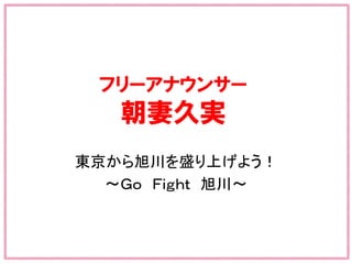 フリーアナウンサー
朝妻久実
東京から旭川を盛り上げよう！	
  
～Ｇｏ　Ｆｉｇｈｔ　旭川～	
  
　　　　　　　　　　　　　　　	
 