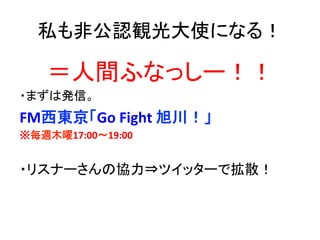 私も非公認観光大使になる！	
＝人間ふなっしー！！	
  
・まずは発信。	
  
FM西東京「Go	
  Fight	
  旭川！」	
  
※毎週木曜17:00～19:00	
  
	
  
・リスナーさんの協力⇒ツイッターで拡散！	
  
	
  
 