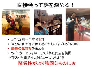 直接会って絆を深める！	
•  1年に1回⇒半年で３回	
  
•  自分の目で耳で舌で感じたものをブログやFBに	
  
•  感謝の気持ちを伝える	
  
•  ツイッターでフォローしてくれたお店を訪問	
  
⇒ラジオ生電話インタビューにつなげる	
  
関係性がより強固なものに★	
  
 