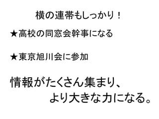 横の連帯もしっかり！	
★高校の同窓会幹事になる	
  
	
  
★東京旭川会に参加	
  
	
  
情報がたくさん集まり、	
  
　　　　　より大きな力になる。	
  
	
  
 