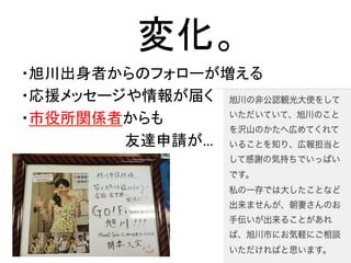 変化。	
・旭川出身者からのフォローが増える	
  
・応援メッセージや情報が届く	
  
・市役所関係者からも	
  
　　　　　　　　　　友達申請が…	
  
	
  
	
 