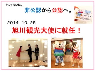  
そしてついに。	
  
　　　　　　　　　　非公認から公認へ。	
  
	
２０１４．１０．２５	
  
　旭川観光大使に就任！	
 